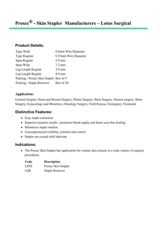 Prosec® - Skin Stapler Manufacturers – Lotus Surgical
Product Details:
Type Wide 0.6mm Wire Diameter
Type Regular 0.55mm Wire Diameter
Span Regular 5.9 mm
Span Wide 7.2 mm
Leg Length Regular 3.9 mm
Leg Length Regular 4.9 mm
Packing - Prosec Skin Stapler Box of 5
Packing - Staple Remover Box of 20
Application:
General Surgery, Heart and Bosom Surgery, Plastic Surgery, Burn Surgery, Neuron surgery, Bone
Surgery, Gynecology and Obstetrics, Oncology Surgery, Field Rescue, Emergency Treatment
Distinctive Features:
• Easy staple extraction
• Superior cosmetic results - promotes blood supply and faster scar-free healing
• Minimizes staple rotation
• Uncompromised visibility, comfort and control
• Staples are coated with lubricant
Indications:
• The Prosec Skin Stapler has application for routine skin closure in a wide variety of surgical
procedures.
Code Description
LPSS Prosec Skin Stapler
LSR Staple Remover
 
