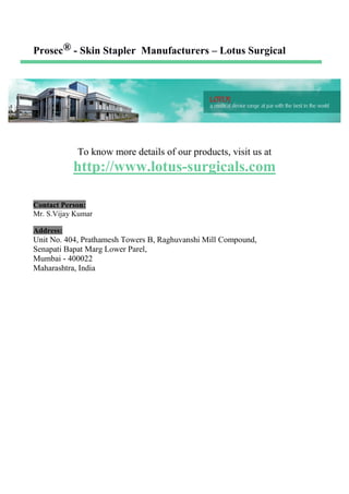 Prosec® - Skin Stapler Manufacturers – Lotus Surgical
To know more details of our products, visit us at
http://www.lotus-surgicals.com
Contact Person:
Mr. S.Vijay Kumar
Address:
Unit No. 404, Prathamesh Towers B, Raghuvanshi Mill Compound,
Senapati Bapat Marg Lower Parel,
Mumbai - 400022
Maharashtra, India
 