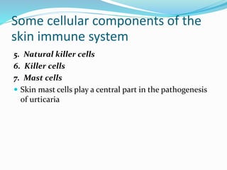 Some cellular components of the
skin immune system
5. Natural killer cells
6. Killer cells
7. Mast cells
 Skin mast cells play a central part in the pathogenesis
of urticaria
 
