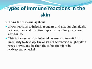 Types of immune reactions in the
skin
1. Innate immune system
 allows reaction to infectious agents and noxious chemicals,
without the need to activate specific lymphocytes or use
antibodies.
 This is fortunate. If an infected person had to wait for
immunity to develop, the onset of the reaction might take a
week or two, and by then the infection might be
widespread or lethal
 