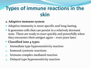 Types of immune reactions in the
skin
2. Adaptive immune system
 Adaptive immunity is more specific and long-lasting.
 It generates cells that can persist in a relatively dormant
state. These are ready to react quickly and powerfully when
they encounter their antigen again – even years later.
 Classified into 4 types
1. Immediate type hypersensitivity reaction
2. humoral cytotoxic reactions
3. Immune complex mediated reaction
4. Delayed type hypersensitivity reaction
 