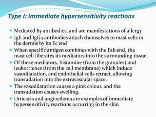 Type I: immediate hypersensitivity reactions
 Mediated by antibodies, and are manifestations of allergy
 IgE and IgG4 antibodies attach themselves to mast cells in
the dermis by its Fc end
 When specific antigen combines with the Fab end, the
mast cell liberates its mediators into the surrounding tissue
 Of these mediators, histamine (from the granules) and
leukotrienes (from the cell membrane) which induce
vasodilatation, and endothelial cells retract, allowing
transudation into the extravascular space.
 The vasodilatation causes a pink colour, and the
transudation causes swelling.
 Urticaria and angioedema are examples of immediate
hypersensitivity reactions occurring in the skin
 