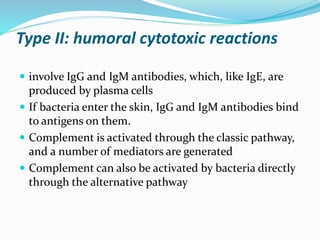 Type II: humoral cytotoxic reactions
 involve IgG and IgM antibodies, which, like IgE, are
produced by plasma cells
 If bacteria enter the skin, IgG and IgM antibodies bind
to antigens on them.
 Complement is activated through the classic pathway,
and a number of mediators are generated
 Complement can also be activated by bacteria directly
through the alternative pathway
 