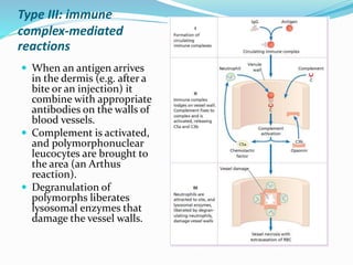 Type III: immune
complex-mediated
reactions
 When an antigen arrives
in the dermis (e.g. after a
bite or an injection) it
combine with appropriate
antibodies on the walls of
blood vessels.
 Complement is activated,
and polymorphonuclear
leucocytes are brought to
the area (an Arthus
reaction).
 Degranulation of
polymorphs liberates
lysosomal enzymes that
damage the vessel walls.
 