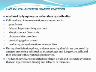 TYPE IV: CELL-MEDIATED IMMUNE REACTIONS
 mediated by lymphocytes rather than by antibodies
 Cell-mediated immune reactions are important in:
 granulomas
 delayed hypersensitivity reactions
 allergic contact Dermatitis
 photosensitive disorders
 protecting against cancer
 mediating delayed reactions to insect bites
 During the elicitation phase, antigens entering the skin are processed by
antigen-presenting cells such as macrophages and Langerhans cells and
then interact with sensitized lymphocytes.
 The lymphocytes are stimulated to enlarge, divide and to secrete cytokines
that can injure tissues directly and kill cells or microbes.
 
