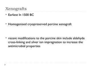 Xenografts
 Earliest In 1500 BC
 Homogenised cryopreserved porcine xenograft
 recent modifications to the porcine skin include aldehyde
cross-linking and silver ion impregnation to increase the
antimicrobial properties
 