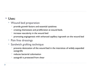  Uses:
 Wound bed preparation
 provide growth factors and essential cytokines
 creating chemotaxis and proliferation at wound beds.
 increase vascularity in the wound bed
 promoting angiogenesis with enhanced capillary ingrowth on the wound bed 
 Pain free dressings
 Sandwich grafting technique
 prevents desiccation of the wound bed in the interstices of widely expanded
autografts
 reduces bacterial colonisation
 autograft is protected from shear
 