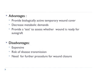  Advantages :
 Provide biologically active temporary wound cover
 Decrease metabolic demands
 Provide a ‘test’ to assess whether wound is ready for
autograft
 Disadvantages:
 Expensive
 Risk of disease transmission
 Need for further procedure for wound closure
 