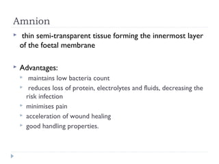 Amnion
  thin semi-transparent tissue forming the innermost layer
of the foetal membrane
 Advantages:
  maintains low bacteria count
 reduces loss of protein, electrolytes and fluids, decreasing the
risk infection
 minimises pain
 acceleration of wound healing
 good handling properties.
 