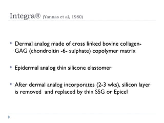 Integra® (Yannas et al, 1980)
 Dermal analog made of cross linked bovine collagen-
GAG (chondroitin -6- sulphate) copolymer matrix
 Epidermal analog thin silicone elastomer
 After dermal analog incorporates (2-3 wks), silicon layer
is removed and replaced by thin SSG or Epicel
 