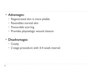  Advantages:
 Regenerated skin is more pliable
 Resembles normal skin
 Favourable scarring
 Provides physiologic wound closure
 Disadvantages:
 Costly
 2 stage procedure with 3-4 week interval
 