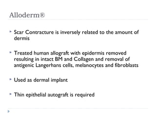 Alloderm®
 Scar Contracture is inversely related to the amount of
dermis
 Treated human allograft with epidermis removed
resulting in intact BM and Collagen and removal of
antigenic Langerhans cells, melanocytes and fibroblasts
 Used as dermal implant
 Thin epithelial autograft is required
 