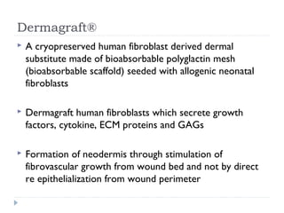 Dermagraft®
 A cryopreserved human fibroblast derived dermal
substitute made of bioabsorbable polyglactin mesh
(bioabsorbable scaffold) seeded with allogenic neonatal
fibroblasts
 Dermagraft human fibroblasts which secrete growth
factors, cytokine, ECM proteins and GAGs
 Formation of neodermis through stimulation of
fibrovascular growth from wound bed and not by direct
re epithelialization from wound perimeter
 