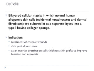 OrCel®
 Bilayered cellular matrix in which normal human
allogeneic skin cells (epidermal keratinocytes and dermal
fibroblasts) are cultured in two separate layers into a
type I bovine collagen sponge.
 Indication:
 treatment of chronic wounds
 skin graft donor sites
 as an overlay dressing on split-thickness skin grafts to improve
function and cosmesis
 