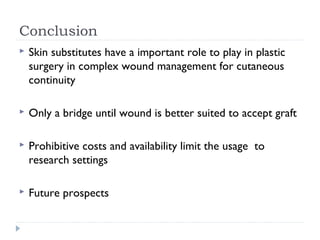 Conclusion
 Skin substitutes have a important role to play in plastic
surgery in complex wound management for cutaneous
continuity
 Only a bridge until wound is better suited to accept graft
 Prohibitive costs and availability limit the usage to
research settings
 Future prospects
 