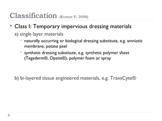 Classification (Kumar P, 2008)
 Class I: Temporary impervious dressing materials
a) single layer materials
 naturally occurring or biological dressing substitute, e.g. amniotic
membrane, potato peel
 synthetic dressing substitute, e.g. synthetic polymer sheet
(Tegaderm®, Opsite®), polymer foam or spray
b) bi-layered tissue engineered materials, e.g. TransCyte®
 