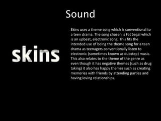 Sound
Skins uses a theme song which is conventional to
a teen drama. The song chosen is Fat Segal which
is an upbeat, electronic song. This fits the
intended use of being the theme song for a teen
drama as teenagers conventionally listen to
electronic (sometimes known as dubstep) music.
This also relates to the theme of the genre as
even though it has negative themes (such as drug
taking) it also has happy themes such as creating
memories with friends by attending parties and
having loving relationships.
 
