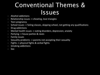Conventional Themes &
Issues- Alcohol addictions
- Relationship issues -> cheating, love triangles
- Teen pregnancy
- School issues -> failing classes, skipping school, not getting any qualifications
- Drug addictions
- Mental health issues -> eating disorders, depression, anxiety
- Partying -> house parties & raves
- Family issues
- Sexuality problems -> parents not accepting their sexuality
- Fights -> physical fights & verbal fights
- Smoking addictions
- Sex
 