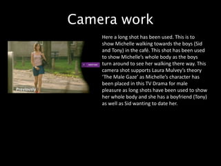 Camera work
Here a long shot has been used. This is to
show Michelle walking towards the boys (Sid
and Tony) in the café. This shot has been used
to show Michelle’s whole body as the boys
turn around to see her walking there way. This
camera shot supports Laura Mulvey’s theory
‘The Male Gaze’ as Michelle’s character has
been placed in this TV Drama for male
pleasure as long shots have been used to show
her whole body and she has a boyfriend (Tony)
as well as Sid wanting to date her.
 