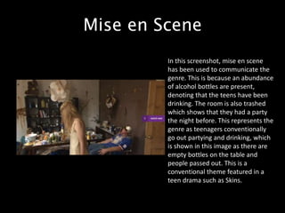 Mise en Scene
In this screenshot, mise en scene
has been used to communicate the
genre. This is because an abundance
of alcohol bottles are present,
denoting that the teens have been
drinking. The room is also trashed
which shows that they had a party
the night before. This represents the
genre as teenagers conventionally
go out partying and drinking, which
is shown in this image as there are
empty bottles on the table and
people passed out. This is a
conventional theme featured in a
teen drama such as Skins.
 