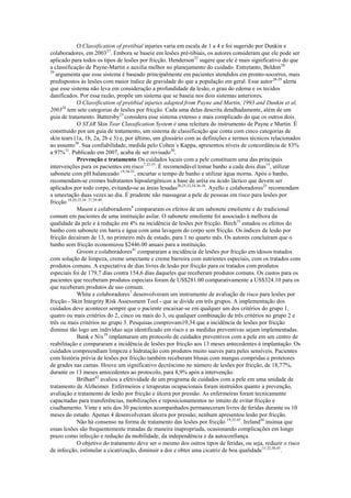 O Classification of pretibial injuries varia em escala de 1 a 4 e foi sugerido por Dunkin e
colaboradores, em 200327. Embora se baseie em lesões pré-tibiais, os autores consideram que ele pode ser
aplicado para todos os tipos de lesões por fricção. Henderson22 sugere que ele é mais significativo do que
a classificação de Payne-Martin e auxilia melhor no planejamento do cuidado. Entretanto, Beldon 2829
argumenta que esse sistema é baseado principalmente em pacientes atendidos em pronto-socorros, mais
predispostos às lesões com maior índice de gravidade do que a população em geral. Esse autor 28-29 alerta
que esse sistema não leva em consideração a profundidade da lesão, o grau do edema e os tecidos
danificados. Por essa razão, propõe um sistema que se baseia nos dois sistemas anteriores.
O Classification of pretibial injuries adapted from Payne and Martin, 1993 and Dunkin et al,
200328 tem sete categorias de lesões por fricção. Cada uma delas descrita detalhadamente, além de um
guia de tratamento. Battersby23 considera esse sistema extenso e mais complicado do que os outros dois.
O STAR Skin Tear Classification System é uma releitura do instrumento de Payne e Martin. É
constituído por um guia de tratamento, um sistema de classificação que conta com cinco categorias de
skin tears (1a, 1b, 2a, 2b e 3) e, por último, um glossário com as definições e termos técnicos relacionados
ao assunto30. Sua confiabilidade, medida pelo Cohen´s Kappa, apresentou níveis de concordância de 83%
a 97%31. Publicado em 2007, acaba de ser revisado30.
Prevenção e tratamento Os cuidados locais com a pele constituem uma das principais
intervenções para os pacientes em risco7,32-33. É recomendável tomar banho a cada dois dias15, utilizar
sabonete com pH balanceado 19,34-35, encurtar o tempo de banho e utilizar água morna. Após o banho,
recomendam-se cremes hidratantes hipoalergênicos a base de uréia ou ácido láctico que devem ser
aplicados por todo corpo, evitando-se as áreas lesadas20,25,32,34,36-38. Ayello e colaboradores25 recomendam
a umectação duas vezes ao dia. É prudente não massagear a pele de pessoas em risco para lesões por
fricção 18,20,25,34- 37,39-40.
Mason e colaboradores8 compararam os efeitos de um sabonete emoliente e do tradicional
comum em pacientes de uma instituição asilar. O sabonete emoliente foi associado à melhora da
qualidade da pele e à redução em 4% na incidência de lesões por fricção. Birch 33 estudou os efeitos do
banho com sabonete em barra e água com uma lavagem do corpo sem fricção. Os índices de lesão por
fricção decaíram de 13, no primeiro mês de estudo, para 1 no quarto mês. Os autores concluíram que o
banho sem fricção economizou $2446.00 anuais para a instituição.
Groom e colaboradores41 compararam a incidência de lesões por fricção em idosos tratados
com solução de limpeza, creme umectante e creme barreira com nutrientes especiais, com os tratados com
produtos comuns. A expectativa de dias livres de lesão por fricção para os tratados com produtos
especiais foi de 179,7 dias contra 154,6 dias daqueles que receberam produtos comuns. Os custos para os
pacientes que receberam produtos especiais foram de US$281.00 comparativamente a US$324.10 para os
que receberam produtos de uso comum.
White e colaboradores7 desenvolveram um instrumento de avaliação de risco para lesões por
fricção - Skin Integrity Risk Assessment Tool - que se divide em três grupos. A implementação dos
cuidados deve acontecer sempre que o paciente encaixar-se em qualquer um dos critérios do grupo 1,
quatro ou mais critérios do 2, cinco ou mais do 3, ou qualquer combinação de três critérios no grupo 2 e
três ou mais critérios no grupo 3. Pesquisas comprovam19,34 que a incidência de lesões por fricção
diminui tão logo um indivíduo seja identificado em risco e as medidas preventivas sejam implementadas.
Bank e Nix19 implantaram um protocolo de cuidados preventivos com a pele em um centro de
reabilitação e compararam a incidência de lesões por fricção aos 13 meses antecedentes à implantação. Os
cuidados compreendiam limpeza e hidratação com produtos muito suaves para peles sensíveis. Pacientes
com história prévia de lesões por fricção também receberam blusas com mangas compridas e protetores
de grades nas camas. Houve um significativo decréscimo no número de lesões por fricção, de 18,77%,
durante os 13 meses antecedentes ao protocolo, para 8,9% após a intervenção.
Brilhart42 avaliou a efetividade de um programa de cuidados com a pele em uma unidade de
tratamento de Alzheimer. Enfermeiros e terapeutas ocupacionais foram instruídos quanto a prevenção,
avaliação e tratamento de lesão por fricção e úlcera por pressão. As enfermeiras foram tecnicamente
capacitadas para transferências, mobilizações e reposicionamentos no intuito de evitar fricção e
cisalhamento. Vinte e seis dos 30 pacientes acompanhados permaneceram livres de feridas durante os 10
meses do estudo. Apenas 4 desenvolveram úlcera por pressão; nenhum apresentou lesão por fricção.
Não há consenso na forma de tratamento das lesões por fricção 19,32-43. Ireland44 insinua que
essas lesões são frequentemente tratadas de maneira inapropriada, ocasionando complicações em longo
prazo como infecção e redução da mobilidade, da independência e da autoconfiança.
O objetivo do tratamento deve ser o mesmo dos outros tipos de feridas, ou seja, reduzir o risco
de infecção, estimular a cicatrização, diminuir a dor e obter uma cicatriz de boa qualidade 15,32,36,45.

 