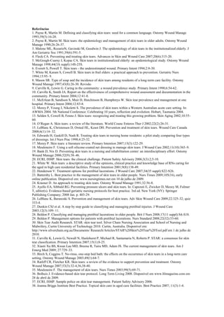 Referências
1. Payne R, Martin M. Defining and classifying skin tears: need for a common language. Ostomy Wound Manage
1993;39(5):16-20.
2. Payne R, Martin M. Skin tears: the epidemiology and management of skin tears in older adults. Ostomy Wound
Manage 1990;26:26-37.
3. Malone ML, RozarioN, Gavinski M, Goodwin J. The epidemiology of skin tears in the institutionalized elderly. J
Am Geriatric Soc 1991;39(6):591-5.
4. Fleck CA. Preventing and treating skin tears. Advances in Skin and Wound Care 2007;20(6):315-20.
5. McGough-Csarny J, Kopac CA. Skin tears in institutionalized elderly: an epidemiological study. Ostomy Wound
Manage 1998;44(3A suppl):14S-25S.
6. Everett S, Powell T. Skin tears - the underestimated wound. Primary Intent 1994;2:8-30.
7. White M, Karam S, Cowell B. Skin tears in frail elders: a practical approach to prevention. Geriatric Nurs
1994;15:95- 9.
8. Mason SR. Type of soap and the incidence of skin tears among residents of a long-term care facility. Ostomy
Wound Manage 1997;43(8):26-30. Revisão
9. Carville K, Lewin G. Caring in the community: a wound prevalence study. Primary Intent 1998;6:54-62.
10. Carville K, Smith JA. Report on the effectiveness of comprehensive wound assessment and documentation in the
community. Primary Intent 2004;12:41-8.
11. McErlean B, Sandison S, Muir D, Hutchinson B, Humphreys W. Skin tear prevalence and management at one
hospital. Primary Intent 2004;12:83-8.
12. Morey P, Young J, Nikoletti S. The prevalence of skin tears within a Western Australian acute care setting. In:
AWMA 2004. 5th National Conference: Celebrating 10 years, reflection and evolution. Hobart, Tasmania 2004.
13. Selden S, Cowell B, Fenno J. Skin tears: recognizing and treating this growing problem. Skin Aging 2002;10:5560.
14. O’Regan A. Skin tears: a review of the literature. World Counc Enteros Ther J 2002;22(2):26-31.
15. LeBlanc K, Christensen D, Orsted HL, Keast DH. Prevention and treatment of skin tears. Wound Care Canada
2008;6(1):14- 32.
16. Edwards H, Gaskill D, Nash R. Treating skin tears in nursing home residents: a pilot study comparing four types
of dressings. Int J Nurs Prac 1998;4:25-32.
17. Morey P. Skin tears: a literature review. Primary Intention 2007;15(3):122-29.
18. Meuleneire F. Using a soft silicone-coated net dressing to manage skin tears. J Wound Care 2002;11(10):365–9.
19. Bank D, Nix D. Preventing skin tears in a nursing and rehabilitation center: an interdisciplinary effort. Ostomy
Wound Manage 2006;52(9):38–46.
20. ECRI, ISMP. Skin tears: the clinical challenge. Patient Safety Advisory 2006;3(3):2,5-10.
21. White W. Skin tears: a descriptive study of the opinions, clinical practice and knowledge base of RNs caring for
the aged in high care residential facilities. Primary Intention 2001;9(8):138-49.
22. Henderson V. Treatment options for pretibial lacerations. J Wound Care 2007;34(35 suppl):S22-S26.
23. Battersby L. Best practice in the management of skin tears in older people. Nurs Times 2009;105(16), early
online publication. Disponível em: www.nursingtimes.net em 10 de julho de 2009.
24. Krasner D. An approach to treating skin tears. Ostomy Wound Manage 1991;32:56-8.
25. Ayello EA, Sibbald RG. Preventing pressure ulcers and skin tears. In: Capezuti E, Zwicker D, Mezey M, Fulmer
T, editor(s). Evidence-based geriatric nursing protocols for best practice. 3rd ed. New York (NY): Springer
Publishing Company; 2008 Jan. p. 403-29.
26. LeBlanc K, Baranoski S. Prevention and management of skin tears. Adv Skin Wound Care 2009;22:325-32; quiz
333-4.
27. Dunkin CSJ et al. A step by step guide to classifying and managing pretibial injuries. J Wound Care
2003;12(3):109- 11.
28. Beldon P. Classifying and managing pretibial lacerations in older people. Brit J Nurs 2008;17(11 suppl):S4-S18.
29. Beldon P. Management options for patients with pretibial lacerations. Nurs Standard 2008;22(32):53-60.
30. Skin Tear Audit Research. STAR: skin tear tool. Silver Chain Nursing Association and School of Nursing and
Midwifery, Curtin University of Technology 2010. Curtin, Australia. Disponível em:
http://www.silverchain.org.au/Documents/ Research/Articles/STAR%20Skin%20Tear%20Tool.pdf em 1 de julho de
2010.
31. Carville K, Lewin G, Newall N, Haslehurst P, Michael R, Santamaria N, Roberts P. STAR: a consensus for skin
tear classification. Primary Intention 2007;15(1):8-25.
32. Xiaoti Xu BS, Kwan Lau MD, Breena R, Taira MD, Adam JS. The current management of skin tears. Am J
Emerg Med 2009; 27:729–33.
33. Birch S, Coggins T. No-rinse, one-step bed bath: the effects on the occurrence of skin tears in a long-term care
setting. Ostomy Wound Manage 2003;49(1):64-7.
34. Ratliff CR, Fletcher KR. Skin tears: a review of the evidence to support prevention and treatment. Ostomy
Wound Manage 2007;53(3):32-4,36,38-40.
35. Meuleneire F. The management of skin tears. Nurs Times 2003;99(5):69-71.
36. Bolhuis J. Evidence-based skin tear protocol. Long Term Living 2008. Disponível em www.ltlmagazine.com em
28 de abril de 2009.
37. ECRI, ISMP. Sample police on skin tear management. Patient Safety Advisory 2006.
38. Joanna Briggs Institute Best Practice. Topical skin care in aged care facilities. Best Practice 2007; 11(3):1-4.

 