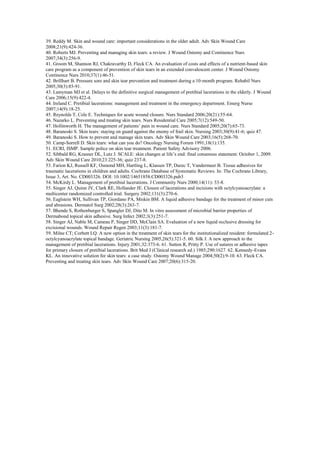 39. Reddy M. Skin and wound care: important considerations in the older adult. Adv Skin Wound Care
2008;21(9):424-36.
40. Roberts MJ. Preventing and managing skin tears: a review. J Wound Ostomy and Continence Nurs
2007;34(3):256-9.
41. Groom M, Shannon RJ, Chakravarthy D, Fleck CA. An evaluation of costs and effects of a nutrient-based skin
care program as a component of prevention of skin tears in an extended convalescent center. J Wound Ostomy
Continence Nurs 2010;37(1):46-51.
42. Brillhart B. Pressure sore and skin tear prevention and treatment during a 10-month program. Rehabil Nurs
2005;30(3):85-91.
43. Lamyman MJ et al. Delays to the definitive surgical management of pretibial lacerations in the elderly. J Wound
Care 2006;15(9):422-4.
44. Ireland C. Pretibial lacerations: management and treatment in the emergency department. Emerg Nurse
2007;14(9):18-25.
45. Reynolds T, Cole E. Techniques for acute wound closure. Nurs Standard 2006;20(21):55-64.
46. Nazarko L. Preventing and treating skin tears. Nurs Residential Care 2005;7(12):549-50.
47. Hollinworth H. The management of patients’ pain in wound care. Nurs Standard 2005;20(7):65-73.
48. Baranoski S. Skin tears: staying on guard against the enemy of frail skin. Nursing 2003;30(9):41-6; quiz 47.
49. Baranoski S. How to prevent and manage skin tears. Adv Skin Wound Care 2003;16(5):268-70.
50. Camp-Sorrell D. Skin tears: what can you do? Oncology Nursing Forum 1991;18(1):135.
51. ECRI, ISMP. Sample police on skin tear treatment. Patient Safety Advisory 2006.
52. Sibbald RG, Krasner DL, Lutz J. SCALE: skin changes at life’s end: final consensus statement: October 1, 2009.
Adv Skin Wound Care 2010;23:225-36; quiz 237-8.
53. Farion KJ, Russell KF, Osmond MH, Hartling L, Klassen TP, Durec T, Vandermeer B. Tissue adhesives for
traumatic lacerations in children and adults. Cochrane Database of Systematic Reviews. In: The Cochrane Library,
Issue 3, Art. No. CD003326. DOI: 10.1002/14651858.CD003326.pub3
54. McKirdy L. Management of pretibial lacerations. J Community Nurs 2000;14(11): 33-8.
55. Singer AJ, Quinn JV, Clark RE, Hollander JE. Closure of lacerations and incisions with octylcyanoacrylate: a
multicenter randomized controlled trial. Surgery 2002;131(3):270-6.
56. Eaglstein WH, Sullivan TP, Giordano PA, Miskin BM. A liquid adhesive bandage for the treatment of minor cuts
and abrasions. Dermatol Surg 2002;28(3):263-7.
57. Bhende S, Rothenburger S, Spangler DJ, Dito M. In vitro assessment of microbial barrier properties of
Dermabond topical skin adhesive. Surg Infect 2002;3(3):251-7.
58. Singer AJ, Nable M, Cameau P, Singer DD, McClain SA. Evaluation of a new liquid occlusive dressing for
excisional wounds. Wound Repair Regen 2003;11(3):181-7.
59. Milne CT; Corbett LQ. A new option in the treatment of skin tears for the institutionalized resident: formulated 2octylcyanoacrylate topical bandage. Geriatric Nursing 2005,26(5):321-5. 60. Silk J. A new approach to the
management of pretibial lacerations. Injury 2001;32:373-6. 61. Sutton R, Pritty P. Use of sutures or adhesive tapes
for primary closure of pretibial lacerations. Brit Med J (Clinical research ed.) 1985;290:1627. 62. Kennedy-Evans
KL. An innovative solution for skin tears: a case study. Ostomy Wound Manage 2004;50(2):9-10. 63. Fleck CA.
Preventing and treating skin tears. Adv Skin Wound Care 2007;20(6):315-20.

 