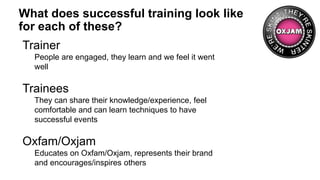 What does successful training look like
for each of these?
Trainer
People are engaged, they learn and we feel it went
well
Trainees
They can share their knowledge/experience, feel
comfortable and can learn techniques to have
successful events
Oxfam/Oxjam
Educates on Oxfam/Oxjam, represents their brand
and encourages/inspires others
 
