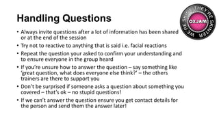 Handling Questions
• Always invite questions after a lot of information has been shared
or at the end of the session
• Try not to reactive to anything that is said i.e. facial reactions
• Repeat the question your asked to confirm your understanding and
to ensure everyone in the group heard
• If you’re unsure how to answer the question – say something like
‘great question, what does everyone else think?’ – the others
trainers are there to support you
• Don’t be surprised if someone asks a question about something you
covered – that’s ok – no stupid questions!
• If we can’t answer the question ensure you get contact details for
the person and send them the answer later!
 
