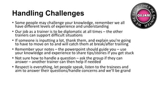 Handling Challenges
• Some people may challenge your knowledge, remember we all
have different levels of experience and understanding
• Our job as a trainer is to be diplomatic at all times – the other
trainers can support difficult situations
• If someone is inputting a lot, thank them, and explain you’re going
to have to move on to and will catch them at break/after training
• Remember your notes – the powerpoint should guide you – use
your knowledge and experience to share tips/stories if you get stuck
• Not sure how to handle a question – ask the group if they can
answer – another trainer can then help if needed
• Respect is everything, let people speak, listen to the trainees and
aim to answer their questions/handle concerns and we’ll be grand
 