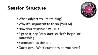 Session Structure
•What subject you’re training?
•Why it’s important to them (WIIFM)
•How you’re session will run
•Signpost, say ‘let’s start’ or ‘let’s begin’ or
something
•Summarise at the end
•Questions: ‘What questions do you have?’
 
