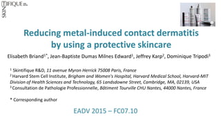 Reducing metal-induced contact dermatitis
by using a protective skincare
EADV 2015 – FC07.10
Elisabeth Briand1*, Jean-Baptiste Dumas Milnes Edward1, Jeffrey Karp2, Dominique Tripodi3
1 Skintifique R&D, 11 avenue Myron Herrick 75008 Paris, France
2 Harvard Stem Cell Institute, Brigham and Women's Hospital, Harvard Medical School, Harvard-MIT
Division of Health Sciences and Technology, 65 Landsdowne Street, Cambridge, MA, 02139, USA
3 Consultation de Pathologie Professionnelle, Bâtiment Tourville CHU Nantes, 44000 Nantes, France
* Corresponding author
 