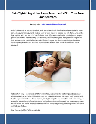 S

Skin Tightening - How Laser Treatments Firm Your Face
And Stomach
_____________________________________________________________________________________

By John Kelly - http://skintighteninglaser.org/
Loose sagging skin on our face, stomach, arms and other areas is very distressing to many of us. Loose
skin or integument (integument - medical term for skin) makes us look old and out of shape, no matter
how hard we work out and try to stay fit. In the past, effective skin tightening required plastic surgical
procedures like face lift and tummy tuck. However, in the past few years, many new non-surgical and
laser skin tightening methods have been developed. The new skin tightening technology has been
steadily getting better as the machines improve and as doctors learn how to maximize the results
achieved.

Today, often using a combination of different methods, substantial skin tightening can be achieved
without surgery, a very different situation than just 3-4 years ago when Thermage, Titan, Refirme, and
LuxIR Deep were introduced. There are many skin tightening advertisements that can be misleading, so
you really need to be an informed consumer and understand the technology if you are going to achieve
the result that you desire. Below I will explain how the new skin tightening technology works and which
methods are the best.
How Non-surgical Skin Tightening Works

 