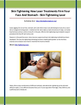 Skin Tightening How Laser Treatments Firm Your
Face And Stomach - Skin Tightening Laser
_____________________________________________________________________________________

By Rodney Gear - http://skintighteninglaser.org/

Loose sagging skin on our face, stomach, arms and other areas is very distressing to many of us. Loose
skin or integument (integument - medical term for skin) makes us look old and out of shape, no matter
how hard we work out and try to stay fit. In the past, effective skin tightening required plastic surgical
procedures like face lift and tummy tuck.
However, in the past few years, many new non-surgical and laser skin tightening methods have been
developed. The new skin tightening technology has been steadily getting better as the machines
improve and as doctors learn how to maximize the results achieved.

What Is Skin Tightening Laser

Today, often using a combination of different methods, substantial skin tightening can be achieved
without surgery, a very different situation than just 3-4 years ago when Thermage, Titan, Refirme, and
LuxIR Deep were introduced.

 