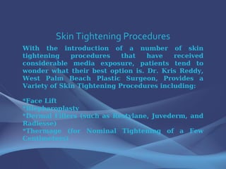 Skin Tightening Procedures With the introduction of a number of skin tightening procedures that have received considerable media exposure, patients tend to wonder what their best option is. Dr. Kris Reddy, West Palm Beach Plastic Surgeon, Provides a Variety of Skin Tightening Procedures including: *Face Lift *Blepharoplasty *Dermal Fillers (such as Restylane, Juvederm, and Radiesse) *Thermage (for Nominal Tightening of a Few Centimeters) 