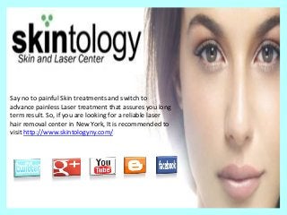 Say no to painful Skin treatments and switch to
advance painless Laser treatment that assures you long
term result. So, if you are looking for a reliable laser
hair removal center in New York, It is recommended to
visit http://www.skintologyny.com/
 