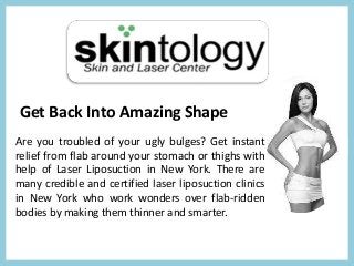 Get Back Into Amazing Shape
Are you troubled of your ugly bulges? Get instant
relief from flab around your stomach or thighs with
help of Laser Liposuction in New York. There are
many credible and certified laser liposuction clinics
in New York who work wonders over flab-ridden
bodies by making them thinner and smarter.
 