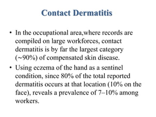 Contact Dermatitis
• In the occupational area,where records are
compiled on large workforces, contact
dermatitis is by far the largest category
(∼90%) of compensated skin disease.
• Using eczema of the hand as a sentinel
condition, since 80% of the total reported
dermatitis occurs at that location (10% on the
face), reveals a prevalence of 7–10% among
workers.
 