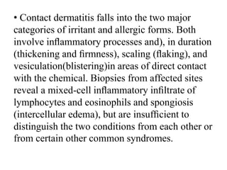 • Contact dermatitis falls into the two major
categories of irritant and allergic forms. Both
involve inﬂammatory processes and), in duration
(thickening and ﬁrmness), scaling (ﬂaking), and
vesiculation(blistering)in areas of direct contact
with the chemical. Biopsies from affected sites
reveal a mixed-cell inﬂammatory inﬁltrate of
lymphocytes and eosinophils and spongiosis
(intercellular edema), but are insufﬁcient to
distinguish the two conditions from each other or
from certain other common syndromes.
 