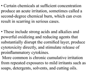 • Certain chemicals at sufﬁcient concentration
produce an acute irritation, sometimes called a
second-degree chemical burn, which can even
result in scarring in serious cases.
• These include strong acids and alkalies and
powerful oxidizing and reducing agents that
substantially disrupt the corniﬁed layer, produce
cytotoxicity directly, and stimulate release of
proinﬂammatory cytokines.
More common is chronic cumulative irritation
from repeated exposures to mild irritants such as
soaps, detergents, solvents, and cutting oils.
 