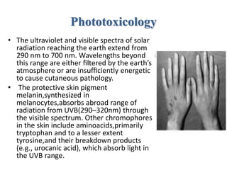 Phototoxicology
• The ultraviolet and visible spectra of solar
radiation reaching the earth extend from
290 nm to 700 nm. Wavelengths beyond
this range are either ﬁltered by the earth’s
atmosphere or are insufﬁciently energetic
to cause cutaneous pathology.
• The protective skin pigment
melanin,synthesized in
melanocytes,absorbs abroad range of
radiation from UVB(290–320nm) through
the visible spectrum. Other chromophores
in the skin include aminoacids,primarily
tryptophan and to a lesser extent
tyrosine,and their breakdown products
(e.g., urocanic acid), which absorb light in
the UVB range.
 