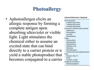 Photoallergy
• Aphotoallergen elicits an
allergic response by forming a
complete antigen upon
absorbing ultraviolet or visible
light. Light stimulates the
chemical either to assume an
excited state that can bind
directly to a carrier protein or to
yield a stable photoproduct that
becomes conjugated to a carrier.
 