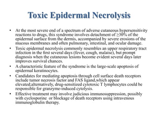 Toxic Epidermal Necrolysis
• At the most severe end of a spectrum of adverse cutaneous hypersensitivity
reactions to drugs, this syndrome involves detachment of ≥30% of the
epidermal surface from the dermis, accompanied by severe erosions of the
mucous membranes and often pulmonary, intestinal, and ocular damage.
• Toxic epidermal necrolysis commonly resembles an upper respiratory tract
infection in the ﬁrst several days (fever, cough, malaise), but prompt
diagnosis when the cutaneous lesions become evident several days later
improves survival chances.
• A characteristic feature of the syndrome is the large-scale apoptosis of
epidermal keratinocytes.
• Candidates for mediating apoptosis through cell surface death receptors
include tumor necrosis factor and FAS ligand,which appear
elevated;alternatively, drug-sensitized cytotoxic T lymphocytes could be
responsible for granzyme-induced cytolysis.
• Effective treatment may involve judicious immunosuppression, possibly
with cyclosporine or blockage of death receptors using intravenous
immunoglobulin therapy.
 