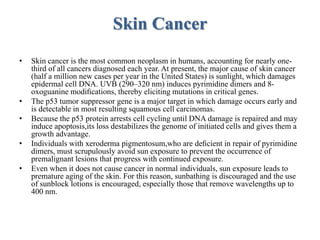 Skin Cancer
• Skin cancer is the most common neoplasm in humans, accounting for nearly one-
third of all cancers diagnosed each year. At present, the major cause of skin cancer
(half a million new cases per year in the United States) is sunlight, which damages
epidermal cell DNA. UVB (290–320 nm) induces pyrimidine dimers and 8-
oxoguanine modiﬁcations, thereby eliciting mutations in critical genes.
• The p53 tumor suppressor gene is a major target in which damage occurs early and
is detectable in most resulting squamous cell carcinomas.
• Because the p53 protein arrests cell cycling until DNA damage is repaired and may
induce apoptosis,its loss destabilizes the genome of initiated cells and gives them a
growth advantage.
• Individuals with xeroderma pigmentosum,who are deﬁcient in repair of pyrimidine
dimers, must scrupulously avoid sun exposure to prevent the occurrence of
premalignant lesions that progress with continued exposure.
• Even when it does not cause cancer in normal individuals, sun exposure leads to
premature aging of the skin. For this reason, sunbathing is discouraged and the use
of sunblock lotions is encouraged, especially those that remove wavelengths up to
400 nm.
 