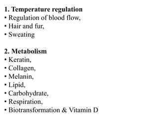 1. Temperature regulation
• Regulation of blood flow,
• Hair and fur,
• Sweating
2. Metabolism
• Keratin,
• Collagen,
• Melanin,
• Lipid,
• Carbohydrate,
• Respiration,
• Biotransformation & Vitamin D
 