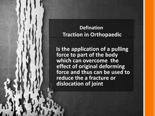 Defination
Traction in Orthopaedic
Is the application of a pulling
force to part of the body
which can overcome the
effect of original deforming
force and thus can be used to
reduce the a fracture or
dislocation of joint
 
