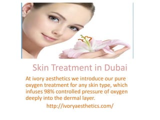 Skin Treatment in Dubai
At ivory aesthetics we introduce our pure
oxygen treatment for any skin type, which
infuses 98% controlled pressure of oxygen
deeply into the dermal layer.
http://ivoryaesthetics.com/
 