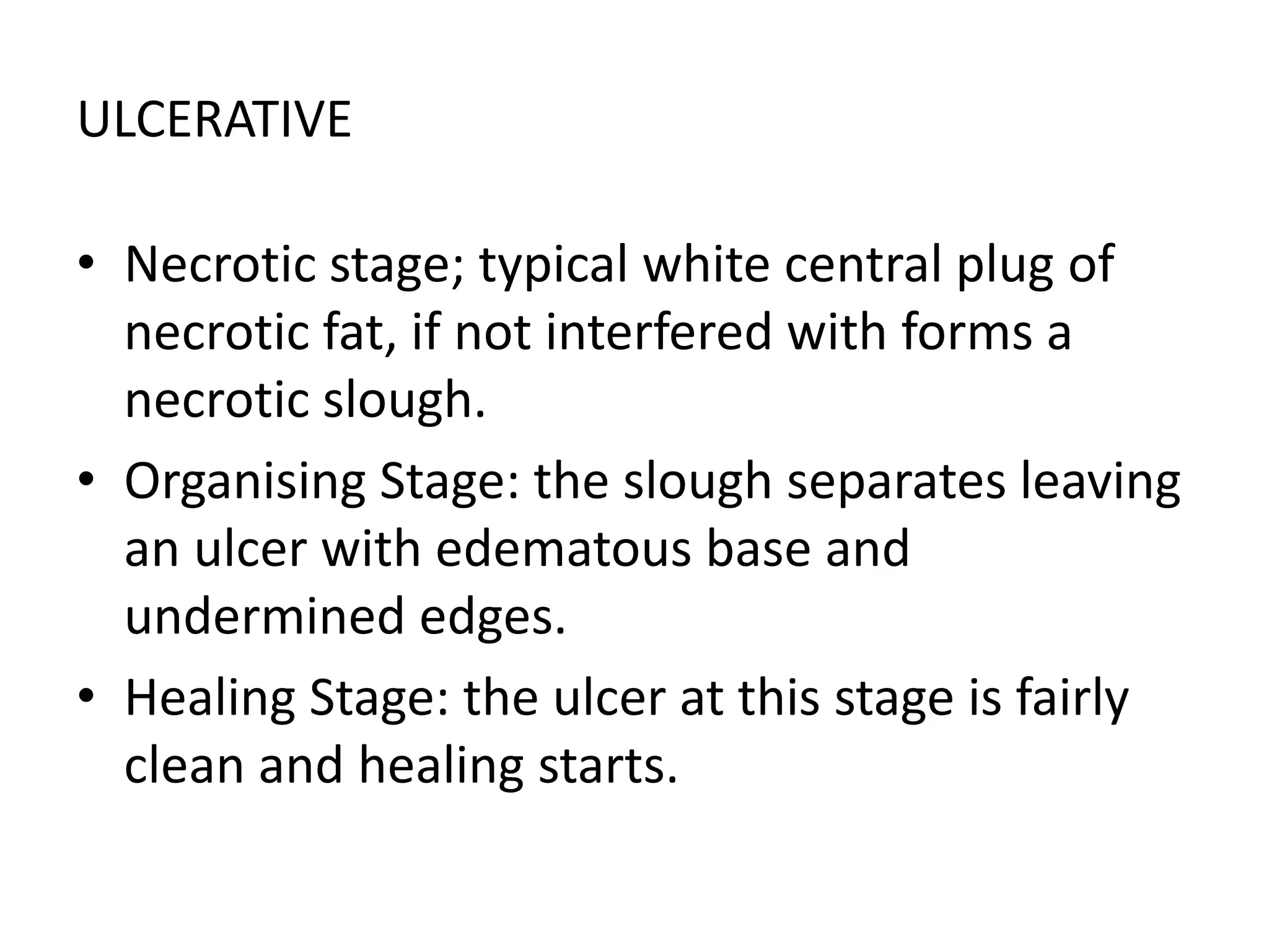 ULCERATIVE
• Necrotic stage; typical white central plug of
necrotic fat, if not interfered with forms a
necrotic slough.
• Organising Stage: the slough separates leaving
an ulcer with edematous base and
undermined edges.
• Healing Stage: the ulcer at this stage is fairly
clean and healing starts.
 