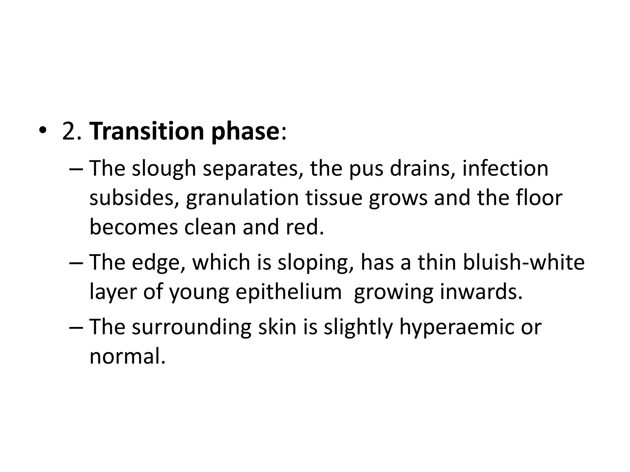 • 2. Transition phase:
– The slough separates, the pus drains, infection
subsides, granulation tissue grows and the floor
becomes clean and red.
– The edge, which is sloping, has a thin bluish-white
layer of young epithelium growing inwards.
– The surrounding skin is slightly hyperaemic or
normal.
 