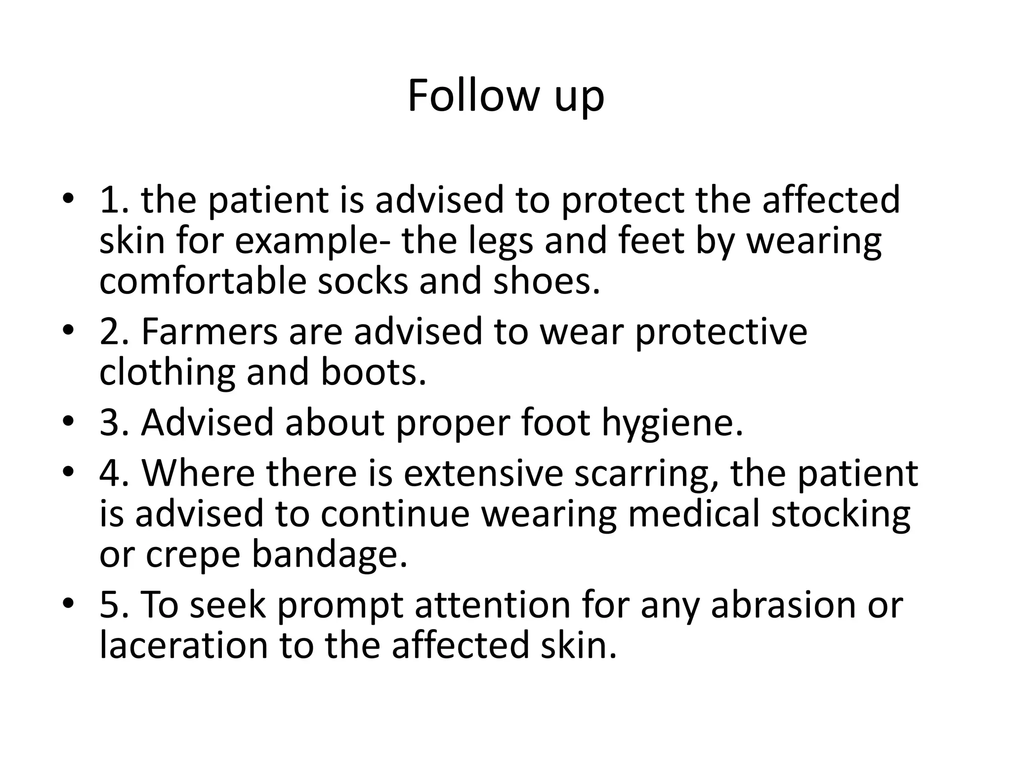Follow up
• 1. the patient is advised to protect the affected
skin for example- the legs and feet by wearing
comfortable socks and shoes.
• 2. Farmers are advised to wear protective
clothing and boots.
• 3. Advised about proper foot hygiene.
• 4. Where there is extensive scarring, the patient
is advised to continue wearing medical stocking
or crepe bandage.
• 5. To seek prompt attention for any abrasion or
laceration to the affected skin.
 